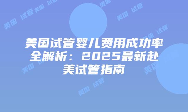 美国试管婴儿费用成功率全解析：2025最新赴美试管指南插图