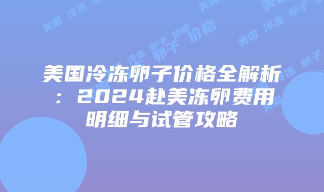 美国冷冻卵子价格全解析：2024赴美冻卵费用明细与试管攻略插图