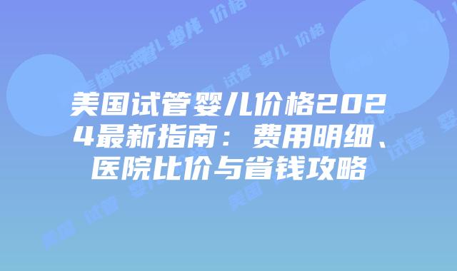 美国试管婴儿价格2024最新指南：费用明细、医院比价与省钱攻略插图