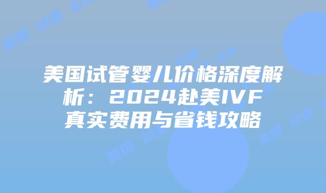 美国试管婴儿价格深度解析：2024赴美IVF真实费用与省钱攻略插图