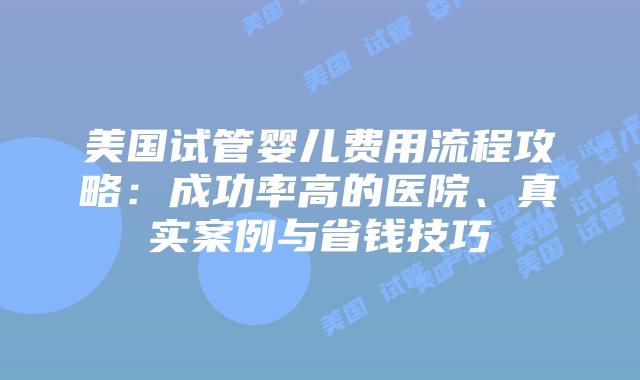 美国试管婴儿费用流程攻略：成功率高的医院、真实案例与省钱技巧插图
