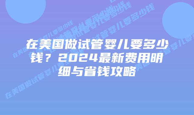 在美国做试管婴儿要多少钱？2024最新费用明细与省钱攻略插图