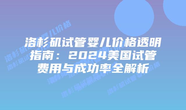 洛杉矶试管婴儿价格透明指南：2024美国试管费用与成功率全解析插图