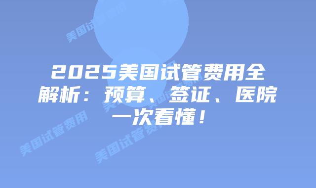 2025美国试管费用全解析：预算、签证、医院一次看懂！插图