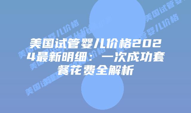 美国试管婴儿价格2024最新明细：一次成功套餐花费全解析插图