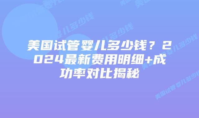 美国试管婴儿多少钱？2024最新费用明细+成功率对比揭秘插图