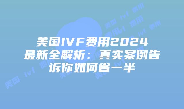 美国IVF费用2024最新全解析：真实案例告诉你如何省一半插图