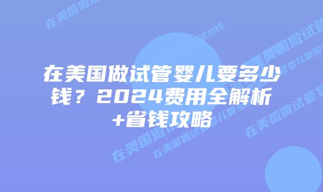 在美国做试管婴儿要多少钱？2024费用全解析+省钱攻略插图