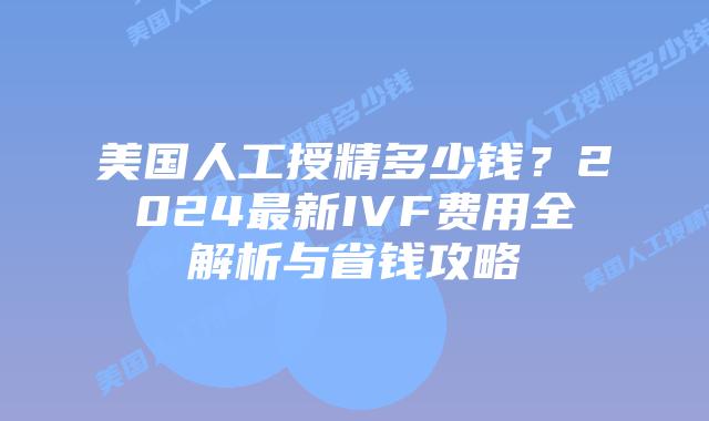 美国人工授精多少钱？2024最新IVF费用全解析与省钱攻略插图