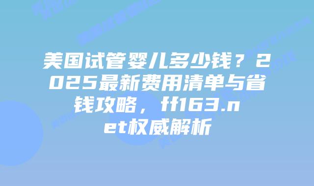 美国试管婴儿多少钱？2025最新费用清单与省钱攻略，ff163.net权威解析插图