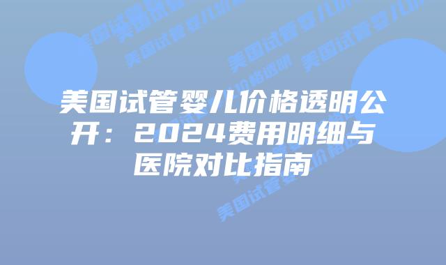 美国试管婴儿价格透明公开：2024费用明细与医院对比指南插图