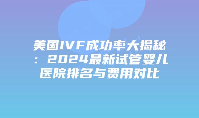 美国IVF成功率大揭秘：2024最新试管婴儿医院排名与费用对比插图
