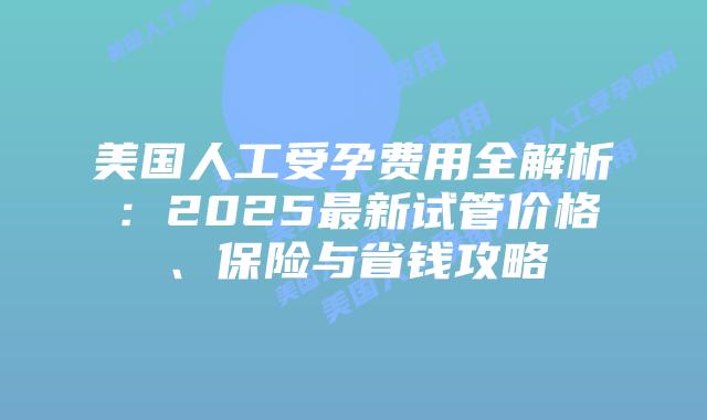 美国人工受孕费用全解析：2025最新试管价格、保险与省钱攻略插图