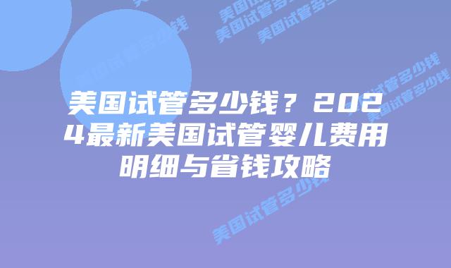美国试管多少钱？2024最新美国试管婴儿费用明细与省钱攻略插图