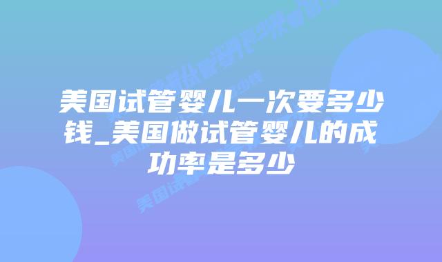 美国试管婴儿一次要多少钱_美国做试管婴儿的成功率是多少插图 美国试管婴儿一次要多少钱_美国做试管婴儿的成功率是多少插图