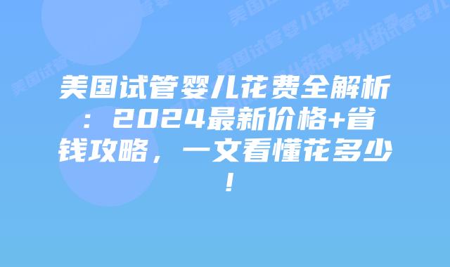 美国试管婴儿花费全解析：2024最新价格+省钱攻略，一文看懂花多少！插图
