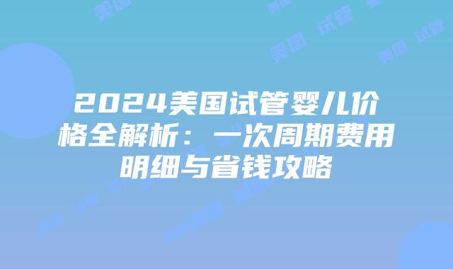 2024美国试管婴儿价格全解析：一次周期费用明细与省钱攻略插图