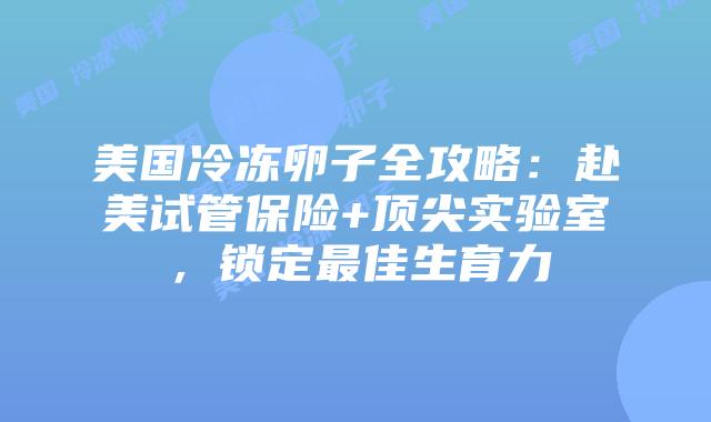美国冷冻卵子全攻略：赴美试管保险+顶尖实验室，锁定最佳生育力插图