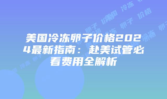 美国冷冻卵子价格2024最新指南：赴美试管必看费用全解析插图