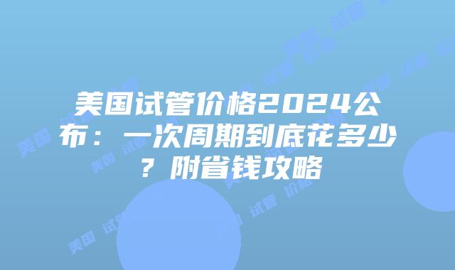 美国试管价格2024公布：一次周期到底花多少？附省钱攻略插图