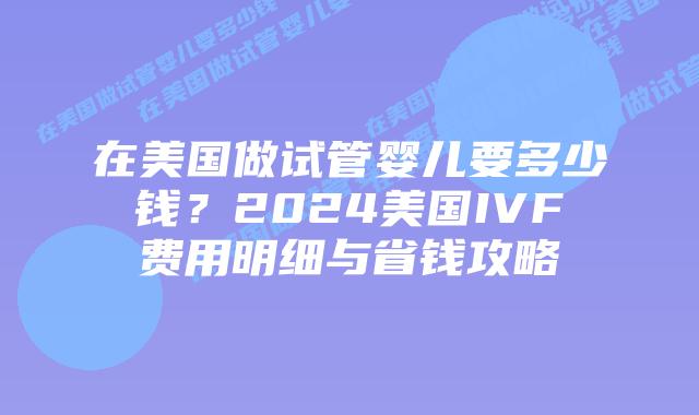 在美国做试管婴儿要多少钱？2024美国IVF费用明细与省钱攻略插图
