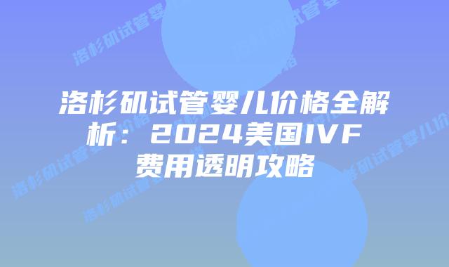 洛杉矶试管婴儿价格全解析：2024美国IVF费用透明攻略插图
