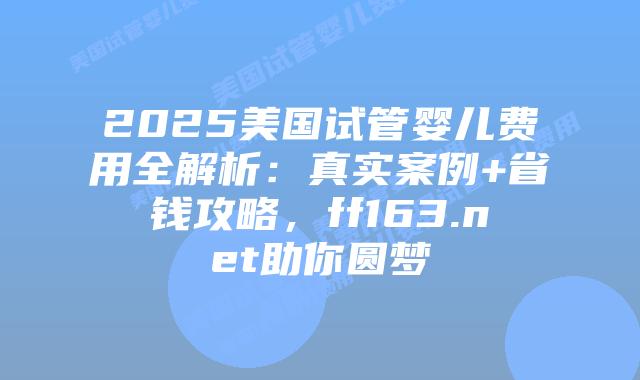 2025美国试管婴儿费用全解析：真实案例+省钱攻略，ff163.net助你圆梦插图