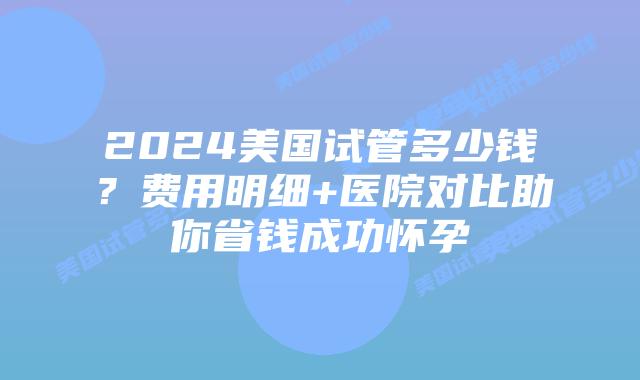 2024美国试管多少钱？费用明细+医院对比助你省钱成功怀孕插图