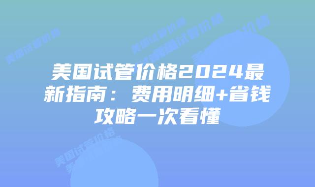 美国试管价格2024最新指南：费用明细+省钱攻略一次看懂插图