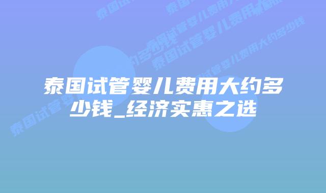 泰国试管婴儿费用大约多少钱_经济实惠之选插图