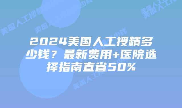2024美国人工授精多少钱？最新费用+医院选择指南直省50%插图