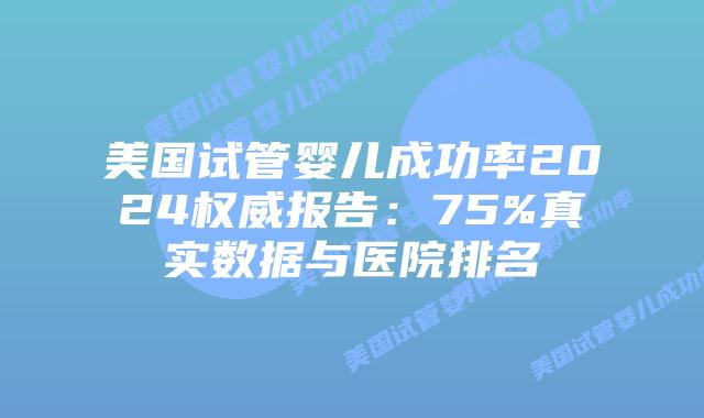 美国试管婴儿成功率2024权威报告：75%真实数据与医院排名插图