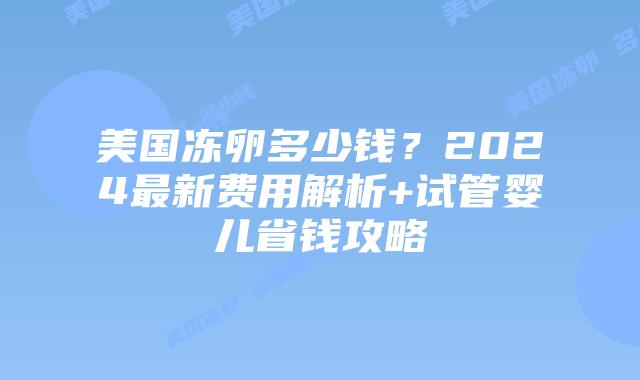 美国冻卵多少钱？2024最新费用解析+试管婴儿省钱攻略插图