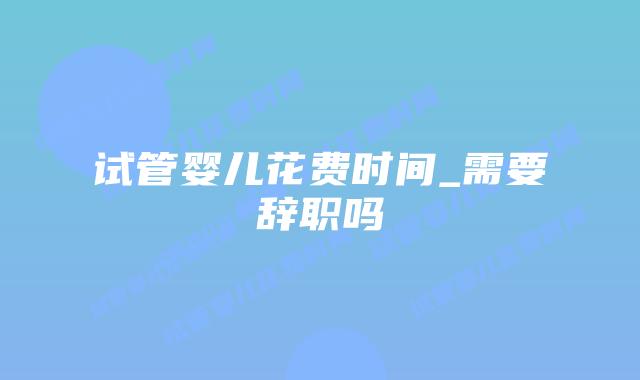 试管婴儿花费时间_需要辞职吗插图 试管婴儿花费时间_需要辞职吗插图