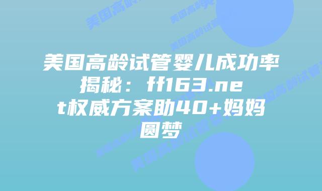 美国高龄试管婴儿成功率揭秘：ff163.net权威方案助40+妈妈圆梦插图