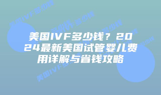 美国IVF多少钱？2024最新美国试管婴儿费用详解与省钱攻略插图