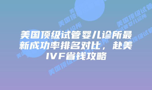 美国顶级试管婴儿诊所最新成功率排名对比，赴美IVF省钱攻略插图