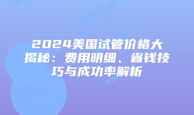 2024美国试管价格大揭秘:费用明细、省钱技巧与成功率解析插图 2024美国试管价格大揭秘:费用明细、省钱技巧与成功率解析插图