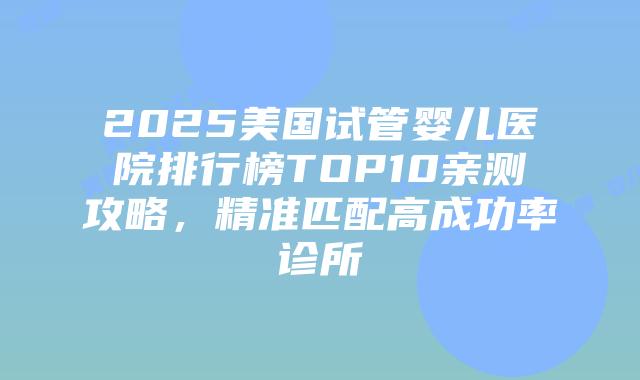 2025美国试管婴儿医院排行榜TOP10亲测攻略，精准匹配高成功率诊所插图