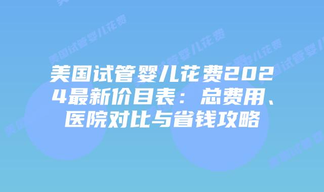 美国试管婴儿花费2024最新价目表：总费用、医院对比与省钱攻略插图