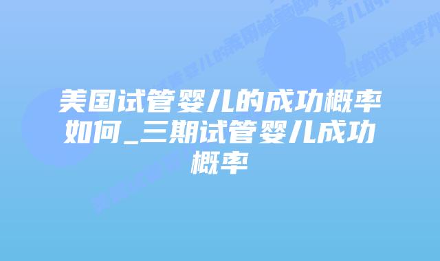 美国试管婴儿的成功概率如何_三期试管婴儿成功概率插图