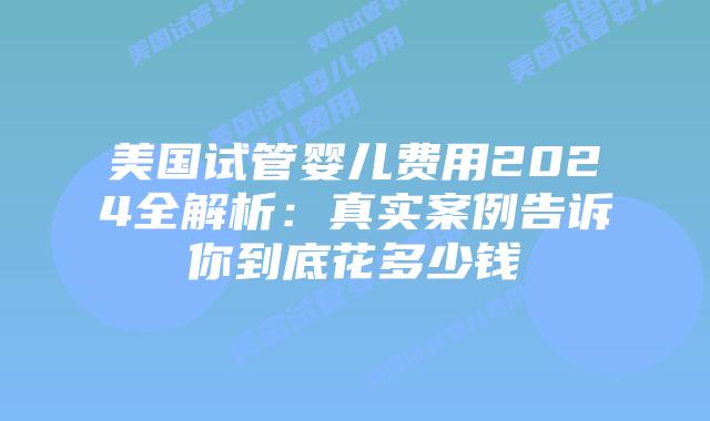 美国试管婴儿费用2024全解析：真实案例告诉你到底花多少钱插图