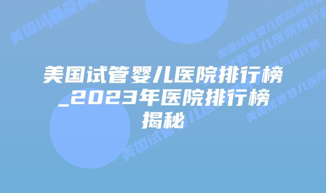 美国试管婴儿医院排行榜_2023年医院排行榜揭秘插图 美国试管婴儿医院排行榜_2023年医院排行榜揭秘插图