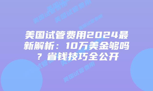 美国试管费用2024最新解析：10万美金够吗？省钱技巧全公开插图