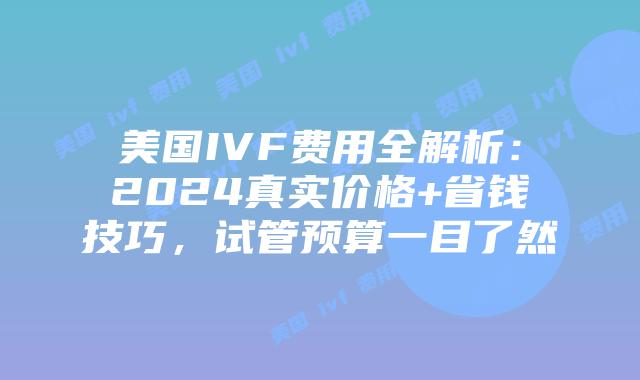 美国IVF费用全解析：2024真实价格+省钱技巧，试管预算一目了然插图