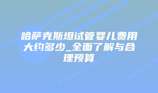哈萨克斯坦试管婴儿费用大约多少_全面了解与合理预算插图 哈萨克斯坦试管婴儿费用大约多少_全面了解与合理预算插图