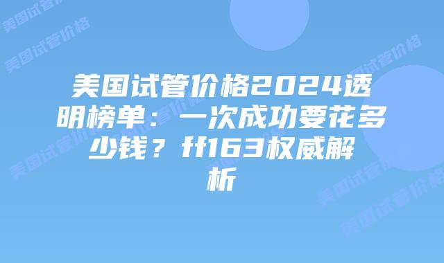 美国试管价格2024透明榜单：一次成功要花多少钱？ff163权威解析插图