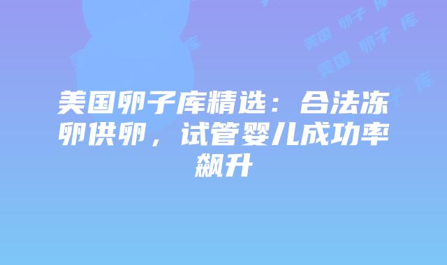 美国卵子库精选：合法冻卵供卵，试管婴儿成功率飙升插图