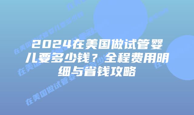 2024在美国做试管婴儿要多少钱？全程费用明细与省钱攻略插图