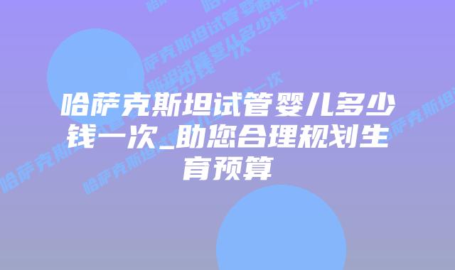 哈萨克斯坦试管婴儿多少钱一次_助您合理规划生育预算插图 哈萨克斯坦试管婴儿多少钱一次_助您合理规划生育预算插图